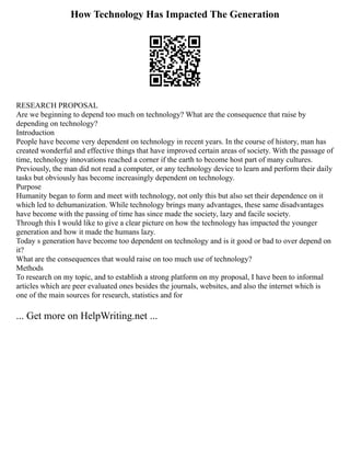 How Technology Has Impacted The Generation
RESEARCH PROPOSAL
Are we beginning to depend too much on technology? What are the consequence that raise by
depending on technology?
Introduction
People have become very dependent on technology in recent years. In the course of history, man has
created wonderful and effective things that have improved certain areas of society. With the passage of
time, technology innovations reached a corner if the earth to become host part of many cultures.
Previously, the man did not read a computer, or any technology device to learn and perform their daily
tasks but obviously has become increasingly dependent on technology.
Purpose
Humanity began to form and meet with technology, not only this but also set their dependence on it
which led to dehumanization. While technology brings many advantages, these same disadvantages
have become with the passing of time has since made the society, lazy and facile society.
Through this I would like to give a clear picture on how the technology has impacted the younger
generation and how it made the humans lazy.
Today s generation have become too dependent on technology and is it good or bad to over depend on
it?
What are the consequences that would raise on too much use of technology?
Methods
To research on my topic, and to establish a strong platform on my proposal, I have been to informal
articles which are peer evaluated ones besides the journals, websites, and also the internet which is
one of the main sources for research, statistics and for
... Get more on HelpWriting.net ...
 