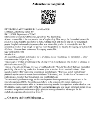 Automobile in Bangladesh
DEVELOPING AUTOMOBILE IN BANGLADESH
Minhazul Arefin,Niloy kumar dey
ID:13207009, Department of BSME
International University Of Bussines Agriculture And Technology.
Abstuct: Automobile is the one popular side of engineering. Now a days the demand of automobile
product is rising high.But automobile is not developed much and it is so rare for our Bangladeshi
people.Bangladesh is developing country but here automobile product is not available.And the
automobile product price is high for get ride from this problem we have to developing.our automobile
side here,I disscuss about problem of developing automobile,
Key word: automobile,
Introduction:
An automobile, autocar, motor car or car is a wheeled motor vehicle used for transportin ... Show
more content on Helpwriting.net ...
The concept of product architecture is the scheme by which the function of a product is allocated to
physical components.[7]
The use of a platform strategy provides several benefits:[5] * Greater flexibility between plants (the
possibility of transferring production from one plant to another due to standardization), * Cost
reduction achieved through using resources on a global scale, * Increased use of plants (higher
productivity due to the reduction in the number of differences), and * Reduction of the number of
platforms as a result of their localization on a worldwide basis.
The automobile platform strategy has become important in new product development and in the
innovation process.[8] The finished products have to be responsive to market needs and to
demonstrate distinctiveness while at the same time they must be developed and produced at low cost.
[5] Adopting such a strategy affects the development process and also has an important impact on an
automaker s organizational structure.[5] A platform strategy also offers advantages for the
globalization process of automobile firms.[9]
... Get more on HelpWriting.net ...
 