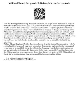 William Edward Burghardt. B. Dubois, Marcus Garvey And...
From the obscure period of slavery, those with darker skin was taught to hate themselves in order for
the Whites to obtain economical gain. Their goal was to break Blacks of their rich heritage and spirit
in order to control them as they would with domesticated cattle. This philosophy transcended from
generation to generation to where it was instilled into their processes of thought and their way of life.
Whites have taunted Blacks attempting to belittle their character, squander their self confidence, and
brand them the infamous word nigger . While some carried oppression on their shoulders, a selected
few rose above the negativity and began to spread self love, self efficiency and the rise of black power.
Black became beautiful and the process of dehumanization was being reversed. W.E.B. Dubois,
Marcus Garvey and Malcolm X were a few of the candidates that advocated for the Pan African
movement.
William Edward Burghardt (W.E.B.) Dubois was born in Great Barrington, Massachusetts in 1868. As
a child, he did not have much experience with racism. He completed high school at the young age of
16 and went on to attend Fisk University in Nashville, Tennessee where Dubois experienced racism
and segregation for the first time. He then went to Berlin to earn a second B.A. and then became the
first African American to earn a doctorates degree from Harvard University in 1895. While at Harvard
University, he wrote a doctoral dissertation named The Suppression of the African
... Get more on HelpWriting.net ...
 