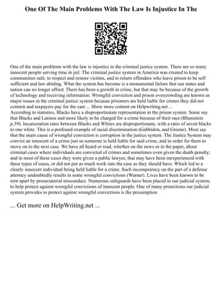 One Of The Main Problems With The Law Is Injustice In The
One of the main problems with the law is injustice in the criminal justice system. There are so many
innocent people serving time in jail. The criminal justice system in America was created to keep
communities safe, to respect and restore victims, and to return offenders who leave prison to be self
sufficient and law abiding. What the system has become is a monumental failure that our states and
nation can no longer afford. There has been a growth in crime, but that may be because of the growth
of technology and receiving information. Wrongful conviction and prison overcrowding are known as
major issues in the criminal justice system because prisoners are held liable for crimes they did not
commit and taxpayers pay for the care ... Show more content on Helpwriting.net ...
According to statistics, Blacks have a disproportionate representation in the prison system. Some say
that Blacks and Latinos and more likely to be charged for a crime because of their race (Blumstein
p.39). Incarceration rates between Blacks and Whites are disproportionate, with a ratio of seven blacks
to one white. This is a profound example of racial discrimination (Gabbidon, and Greene). Most say
that the main cause of wrongful conviction is corruption in the justice system. The Justice System may
convict an innocent of a crime just so someone is held liable for said crime, and in order for them to
move on to the next case. We have all heard or read, whether on the news or in the paper, about
criminal cases where individuals are convicted of crimes and sometimes even given the death penalty;
and in most of these cases they were given a public lawyer, that may have been inexperienced with
these types of cases, or did not put as much work into the case as they should have. Which led to a
clearly innocent individual being held liable for a crime. Such incompetency on the part of a defense
attorney undoubtedly results in some wrongful convictions (Warner). Lives have been known to be
torn apart by prosecutorial misconduct. Numerous safeguards have been placed in our judicial system,
to help protect against wrongful convictions of innocent people. One of many protections our judicial
system provides to protect against wrongful convictions is the presumption
... Get more on HelpWriting.net ...
 