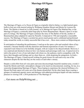 Marriage Of Figaro
The Marriage of Figaro, or Le Nozze di Figaro as originally titled in Italian, is a light hearted opera
buffa in four acts with musical setting by Wolfgang Amadeus Mozart and libretto by Lorenzo Da
Ponte. The libretto is based on La folle journée, ou le Mariage de Figaro (The Madcap Day, or the
Marriage of Figaro), a comically titled stage play by Pierre Beaumarchais. Mozart s opera is in fact
part of a trilogy. The Marriage of Figaro continues the story of The Barber of Seville, another of
Beaumarchais plays adapted for opera by Paisiello. Composed in 1786 and originally a reasonable
success, The Marriage of Figaro s acclaim has grown much greater and is celebrated and performed
today around the world, so widely successful that it has even ... Show more content on Helpwriting.net
...
In anticipation of attending the performance, I read up on the opera s plot and watched videos of key
moments. I became familiar with the characters and formed expectations of each. For instance, I
expected Count Almaviva to be foolishly arrogant, with an I expect to be obeyed attitude. However, I
was surprised and shocked to discover how very human each personage really was. A typical novel is
told in the point of view of one individual with whom we, the audience, tend to sympathize with. We
know their thoughts and feelings and we cheer them on , while despising the antagonists. In Guth s
The Marriage of Figaro, I found myself wishing for good closure for each and every one of the
characters despite the fact that they are the source of each other s misery.
Despite a solid effort from all voice parts and some disconcertingly beautiful standout arias, overall, I
found the libretto and Guth s atmospheric changes to be much too disconnected, resulting, for me, in a
somewhat disappointing Marriage of Figaro. Those hoping to experience the classical brilliance of a
Mozart Da Ponte opera will come out of the theatre dissatisfied. On the other hand, those wanting a
glimpse of traditional operatic music and dialogue with added psychological depth will take immense
pleasure in viewing COC s 2016 production of The Marriage of
... Get more on HelpWriting.net ...
 