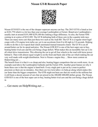 Nissan GT-R Research Paper
Nissan GT R R35 is the one of the cheaper supercars anyone can buy. The 2015 GT R is listed as low
as $101,770 which is a lot less than your average Lamborghini or Ferrari. Brand new Lamborghini s
usually start at around $191,900 $259,100 this making a huge difference. As also, the Ferrari 458I
coming in at a price of $233,509. The GT R defeating both of these cars in the a quarter mile race.
There are many more cars than just these two such as the Audi R8. The GT R is a regular street legal
coupe with a V6 engine twin turbo car, yet it can accelerate from 0 to 60 mph in 2.8 seconds. Helping
it able to do this is its 6 speed dual clutch automated manual transaxle clutch. The GT R is an all
around better car for its speed and price. The Nissan GTR R35 is one of the best super cars to buy,
beating better rival cars and the cost being a huge deficit. What makes this an incredibly fast car is its
all wheel drive transmission. This allowing the car to get all four wheels to the road with horse power
behind it. Then with almost equal weight to on the front and back side of the car which making the car
very well made with weight distribution. Next is Nissan s engine they ... Show more content on
Helpwriting.net ...
The benefit from it is that it s so cheap and also, beating bigger competitors that are worth more. As an
example used above the Lamborghini Gallardo and the Ferrari 458i. Another great feature on why it
beats these cars is that the engine is hand built. Every single part is put on by a man to perfect
precision so there are no mistakes. Also there are two twin tubro s to help go along which makes this
car faster than the bigger competitors. The GTR might not beat cars that are worth in the millions but
it still beats a decent amount of cars that are priced in the 200,000 400,000 dollars group. The Nissan
GTR R35 is one of the best super cars to buy, beating better rival cars and the cost being a huge deficit
in
... Get more on HelpWriting.net ...
 