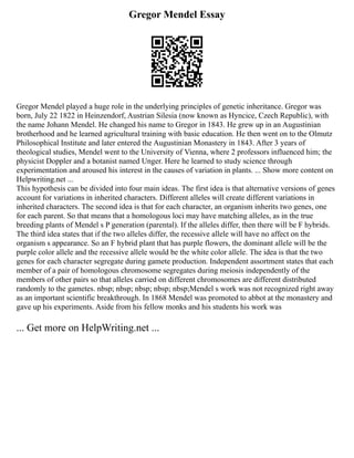 Gregor Mendel Essay
Gregor Mendel played a huge role in the underlying principles of genetic inheritance. Gregor was
born, July 22 1822 in Heinzendorf, Austrian Silesia (now known as Hyncice, Czech Republic), with
the name Johann Mendel. He changed his name to Gregor in 1843. He grew up in an Augustinian
brotherhood and he learned agricultural training with basic education. He then went on to the Olmutz
Philosophical Institute and later entered the Augustinian Monastery in 1843. After 3 years of
theological studies, Mendel went to the University of Vienna, where 2 professors influenced him; the
physicist Doppler and a botanist named Unger. Here he learned to study science through
experimentation and aroused his interest in the causes of variation in plants. ... Show more content on
Helpwriting.net ...
This hypothesis can be divided into four main ideas. The first idea is that alternative versions of genes
account for variations in inherited characters. Different alleles will create different variations in
inherited characters. The second idea is that for each character, an organism inherits two genes, one
for each parent. So that means that a homologous loci may have matching alleles, as in the true
breeding plants of Mendel s P generation (parental). If the alleles differ, then there will be F hybrids.
The third idea states that if the two alleles differ, the recessive allele will have no affect on the
organism s appearance. So an F hybrid plant that has purple flowers, the dominant allele will be the
purple color allele and the recessive allele would be the white color allele. The idea is that the two
genes for each character segregate during gamete production. Independent assortment states that each
member of a pair of homologous chromosome segregates during meiosis independently of the
members of other pairs so that alleles carried on different chromosomes are different distributed
randomly to the gametes. nbsp; nbsp; nbsp; nbsp; nbsp;Mendel s work was not recognized right away
as an important scientific breakthrough. In 1868 Mendel was promoted to abbot at the monastery and
gave up his experiments. Aside from his fellow monks and his students his work was
... Get more on HelpWriting.net ...
 