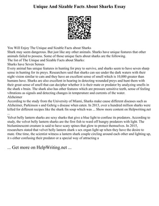 Unique And Sizable Facts About Sharks Essay
You Will Enjoy The Unique and Sizable Facts about Sharks
Shark may seem dangerous. But just like any other animals. Sharks have unique features that other
animals failed to possess. Some of those unique facts about sharks are the following.
The list of The Unique and Sizable Facts about Sharks:
Sharks have Seven Senses
Every animal has unique features in hunting for prey to survive, and sharks seem to have seven sharp
sense in hunting for its preys. Researchers said that sharks can see under the dark waters with their
night vision similar to cats and they have an excellent sense of smell which is 10,000 greater than
humans have. Sharks are also excellent in hearing in detecting wounded preys and hunt them with
their great sense of smell that can decipher whether it is their mate or predator by analyzing smells in
the shark s brain. The shark also has other features which are pressure sensitive teeth, sense of feeling
vibrations as signals and detecting changes in temperature and currents of the water.
Alzheimer
According to the study from the University of Miami, Sharks make cause different diseases such as
Alzheimer, Parkinson s and Gehrig s disease when eaten. In 2013, over a hundred million sharks were
killed for different recipes like the shark fin soup which was ... Show more content on Helpwriting.net
...
Velvet belly lantern sharks are sexy sharks that give a blue light to confuse its predators. According to
study, the velvet belly lantern sharks are the first fish to ward off hungry predators with light. The
bioluminescent creature is said to have scary spines that glow to protect themselves. In 2015,
researchers stated that velvet belly lantern shark s sex organ light up when they have the desire to
mate. One time, the scientist witness a lantern shark couple circling around each other and lighting up,
it s either confusing their predator or a special way of attracting a
... Get more on HelpWriting.net ...
 