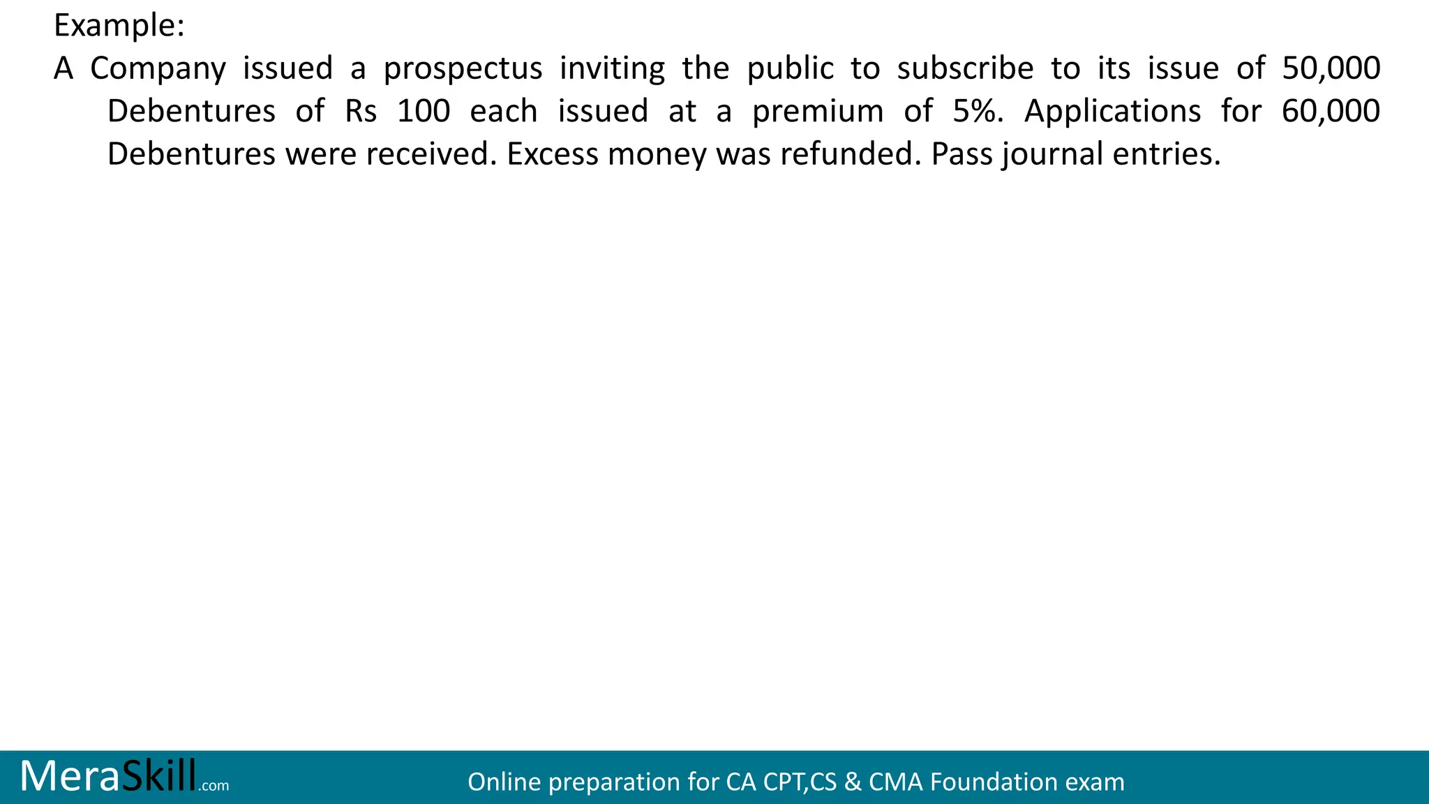 MeraSkill.com Online preparation for CA CPT,CS & CMA Foundation exam
Example:
A Company issued a prospectus inviting the public to subscribe to its issue of 50,000
Debentures of Rs 100 each issued at a premium of 5%. Applications for 60,000
Debentures were received. Excess money was refunded. Pass journal entries.
 