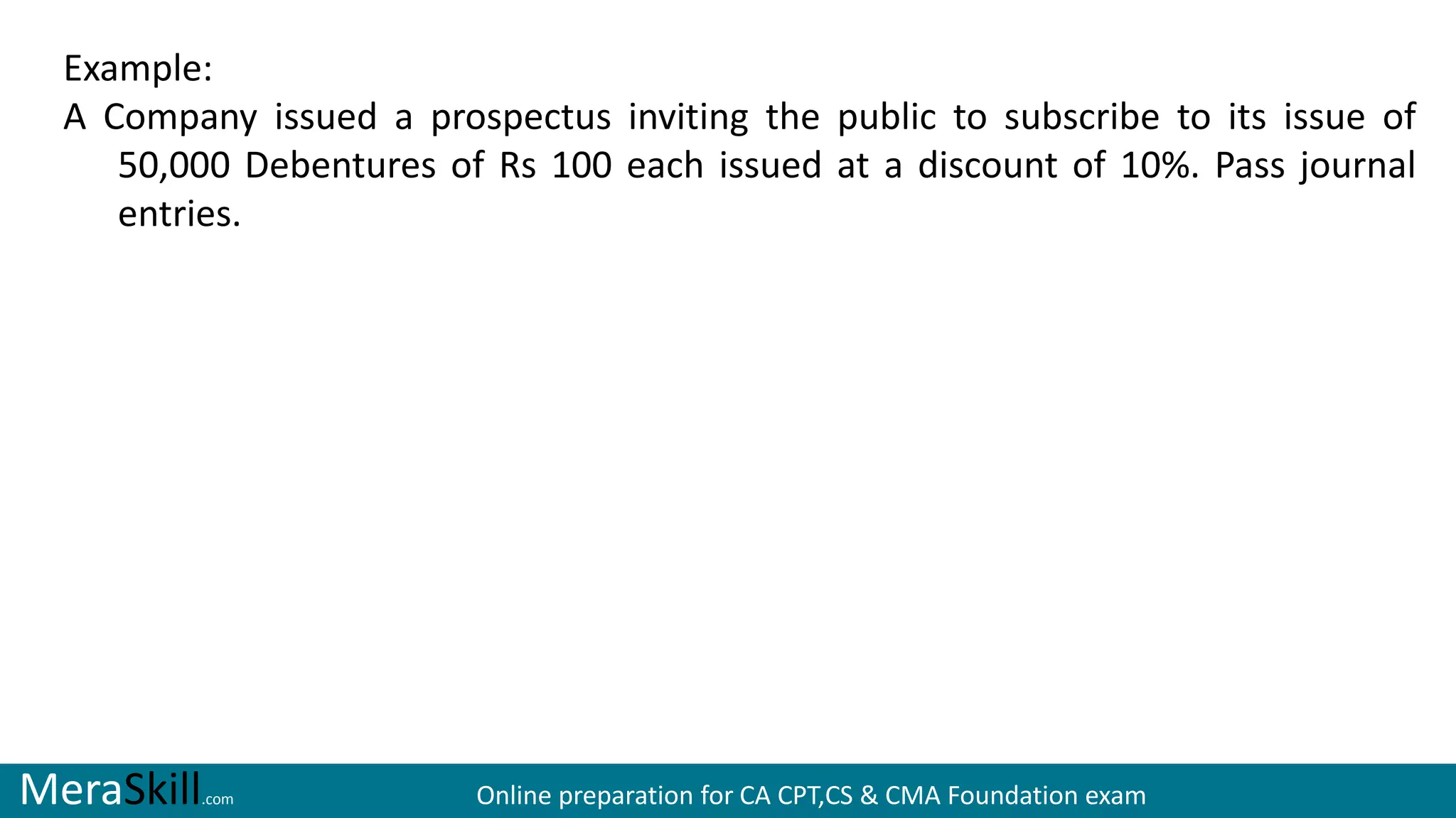 MeraSkill.com Online preparation for CA CPT,CS & CMA Foundation exam
Example:
A Company issued a prospectus inviting the public to subscribe to its issue of
50,000 Debentures of Rs 100 each issued at a discount of 10%. Pass journal
entries.
 