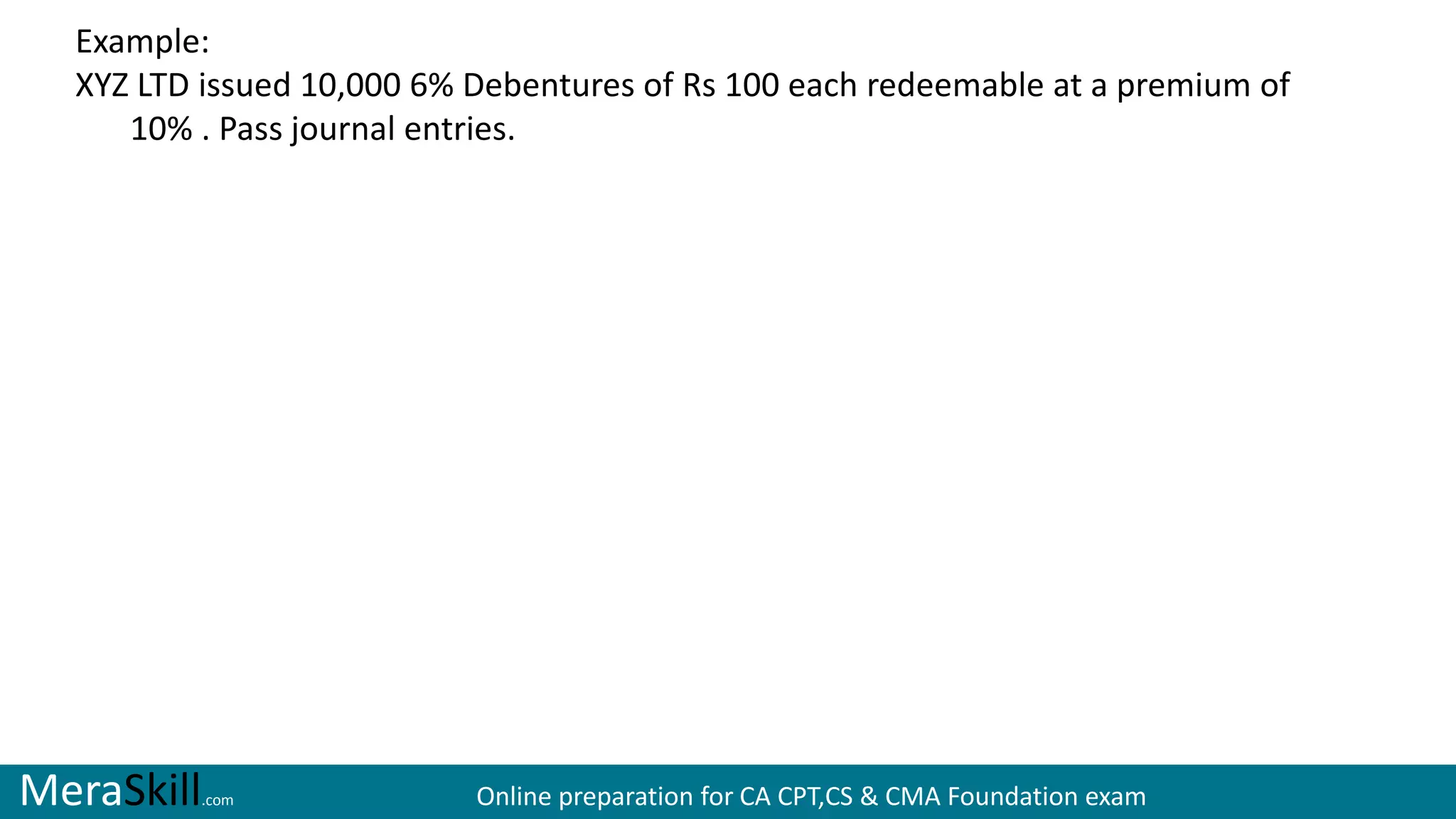 MeraSkill.com Online preparation for CA CPT,CS & CMA Foundation exam
Example:
XYZ LTD issued 10,000 6% Debentures of Rs 100 each redeemable at a premium of
10% . Pass journal entries.
 