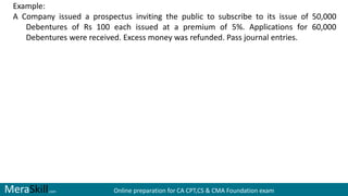 MeraSkill.com Online preparation for CA CPT,CS & CMA Foundation exam
Example:
A Company issued a prospectus inviting the public to subscribe to its issue of 50,000
Debentures of Rs 100 each issued at a premium of 5%. Applications for 60,000
Debentures were received. Excess money was refunded. Pass journal entries.
 