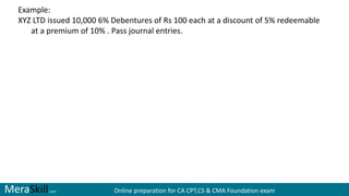 MeraSkill.com Online preparation for CA CPT,CS & CMA Foundation exam
Example:
XYZ LTD issued 10,000 6% Debentures of Rs 100 each at a discount of 5% redeemable
at a premium of 10% . Pass journal entries.
 