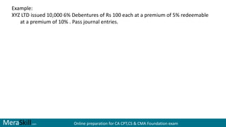MeraSkill.com Online preparation for CA CPT,CS & CMA Foundation exam
Example:
XYZ LTD issued 10,000 6% Debentures of Rs 100 each at a premium of 5% redeemable
at a premium of 10% . Pass journal entries.
 