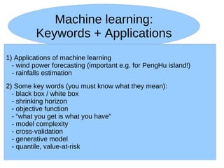 Machine learning:
          Keywords + Applications
1) Applications of machine learning
  - wind power forecasting (important e.g. for PengHu island!)
  - rainfalls estimation
2) Some key words (you must know what they mean):
  - black box / white box
  - shrinking horizon
  - objective function
  - “what you get is what you have”
  - model complexity
  - cross-validation
  - generative model
  - quantile, value-at-risk
 