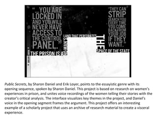 Public Secrets , by Sharon Daniel and Erik Loyer, points to the essayistic genre with its opening sequence, spoken by Sharon Daniel. This project is based on research on women’s experiences in prison, and unites voice recordings of the women telling their stories with the creator’s critical analysis. The interface visualizes key themes in the project, and Daniel’s voice in the opening segment frames the argument. This project offers an interesting example of a scholarly project that uses an archive of research material to create a visceral experience. 