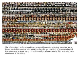 The Whale Hunt,  by Jonathan Harris, exemplifies multimedia in a narrative form. Harris wanted to create a new story interface for an “archive” of images collected that document a whale hunt. His online project allows users to filter and alter their experience of the story.  