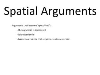 Spatial Arguments Arguments that become “spatialized”: - the argument is discovered  - it is experiential - based on evidence that requires creative extension 