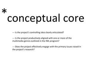 conceptual core * --- Is the project’s controlling idea clearly articulated? --- Is the project productively aligned with one or more of the multimedia genres outlined in the IML program? --- Does the project effectively engage with the primary issues raised in the project’s research? 