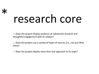 research core * --- Does the project display evidence of substantial research and thoughtful engagement with its subject? --- Does the project use a variety of types of sources (i.e., not just Web sites)? --- Does the project deploy more than one approach to its topic?  