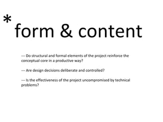 form & content * --- Do structural and formal elements of the project reinforce the conceptual core in a productive way? --- Are design decisions deliberate and controlled? --- Is the effectiveness of the project uncompromised by technical problems?  