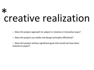 creative realization * --- Does the project approach its subject in creative or innovative ways? --- Does the project use media and design principles effectively? --- Does this project achieve significant goals that could not have been realized on paper? 