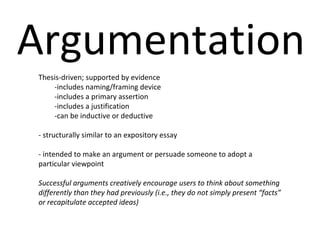 Argumentation Thesis-driven; supported by evidence -includes naming/framing device -includes a primary assertion -includes a justification -can be inductive or deductive - structurally similar to an expository essay - intended to make an argument or persuade someone to adopt a particular viewpoint  Successful arguments creatively encourage users to think about something differently than they had previously (i.e., they do not simply present “facts” or recapitulate accepted ideas) 