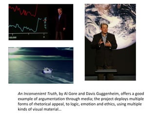 An Inconvenient Truth , by Al Gore and Davis Guggenheim, offers a good example of argumentation through media; the project deploys multiple forms of rhetorical appeal, to logic, emotion and ethics, using multiple kinds of visual material… 