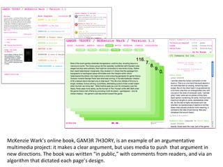 McKenzie Wark’s online book, GAM3R 7H3ORY, is an example of an argumentative multimedia project: it makes a clear argument, but uses media to push  that argument in new directions. The book was written “in public,” with comments from readers, and via an algorithm that dictated each page’s design. 