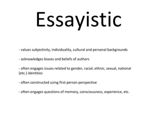 Essayistic - values subjectivity, individuality, cultural and personal backgrounds  - acknowledges biases and beliefs of authors - often engages issues related to gender, racial, ethnic, sexual, national (etc.) identities - often constructed using first person perspective - often engages questions of memory, consciousness, experience, etc. 