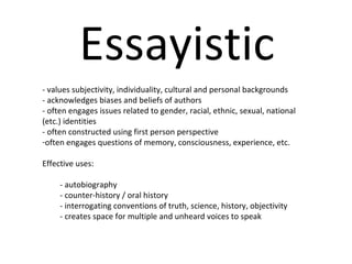 Essayistic - values subjectivity, individuality, cultural and personal backgrounds  - acknowledges biases and beliefs of authors - often engages issues related to gender, racial, ethnic, sexual, national (etc.) identities - often constructed using first person perspective often engages questions of memory, consciousness, experience, etc. Effective uses:  - autobiography - counter-history / oral history  - interrogating conventions of truth, science, history, objectivity - creates space for multiple and unheard voices to speak 