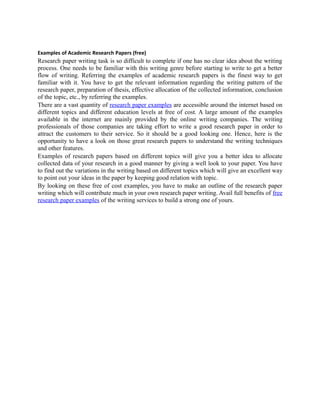 Examples of Academic Research Papers (free)
Research paper writing task is so difficult to complete if one has no clear idea about the writing
process. One needs to be familiar with this writing genre before starting to write to get a better
flow of writing. Referring the examples of academic research papers is the finest way to get
familiar with it. You have to get the relevant information regarding the writing pattern of the
research paper, preparation of thesis, effective allocation of the collected information, conclusion
of the topic, etc., by referring the examples.
There are a vast quantity of research paper examples are accessible around the internet based on
different topics and different education levels at free of cost. A large amount of the examples
available in the internet are mainly provided by the online writing companies. The writing
professionals of those companies are taking effort to write a good research paper in order to
attract the customers to their service. So it should be a good looking one. Hence, here is the
opportunity to have a look on those great research papers to understand the writing techniques
and other features.
Examples of research papers based on different topics will give you a better idea to allocate
collected data of your research in a good manner by giving a well look to your paper. You have
to find out the variations in the writing based on different topics which will give an excellent way
to point out your ideas in the paper by keeping good relation with topic.
By looking on these free of cost examples, you have to make an outline of the research paper
writing which will contribute much in your own research paper writing. Avail full benefits of free
research paper examples of the writing services to build a strong one of yours.
 