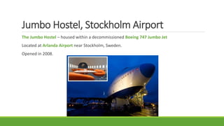 Jumbo Hostel, Stockholm Airport
The Jumbo Hostel – housed within a decommissioned Boeing 747 Jumbo Jet
Located at Arlanda Airport near Stockholm, Sweden.
Opened in 2008.
 