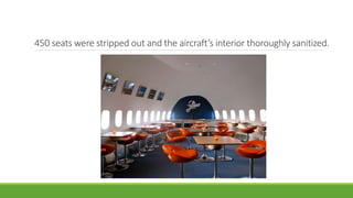 450 seats were stripped out and the aircraft’s interior thoroughly sanitized.
 
