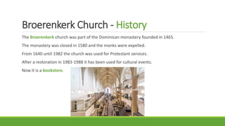 Broerenkerk Church - History
The Broerenkerk church was part of the Dominican monastery founded in 1465.
The monastery was closed in 1580 and the monks were expelled.
From 1640 until 1982 the church was used for Protestant services.
After a restoration in 1983-1988 it has been used for cultural events.
Now it is a bookstore.
 
