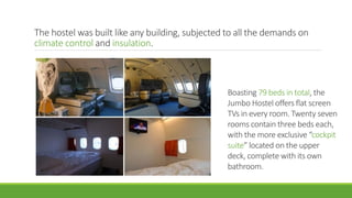 The hostel was built like any building, subjected to all the demands on
climate control and insulation.
Boasting 79 beds in total, the
Jumbo Hostel offers flat screen
TVs in every room. Twenty seven
rooms contain three beds each,
with the more exclusive “cockpit
suite” located on the upper
deck, complete with its own
bathroom.
 