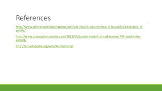 References
http://www.wherecoolthingshappen.com/old-church-transformed-in-beautiful-bookstore-in-
zwolle/
http://www.urbanghostsmedia.com/2013/05/jumbo-hostel-retired-boeing-747-stockholm-
airport/
http://en.wikipedia.org/wiki/Jumbohostel
 