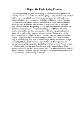 A Report On Early Spring Planting
Early spring planting is a great way to enjoy an abundance of early produce that
normally wouldn t be available until the late spring or early summer. Many smaller
gardens can be started indoors with setups as simple as a few herb seeds in a
windowsill planter or as complex as a multi light hydroponic system. One of the
most common mistakes that happen with starting your spring garden indoors is
stating too early. Conditions must be timed exactly right so that as the indoor
plant becomes ready for transplanting to a full bed, the conditions outside will at
least allow transplanting the now grown seedlings to cold frames. Once the
weather turns and the last frost has gone, the cold frames are removed and the
plants will be well on there way to a quick spring start. This can give you the
chance in some areas to allow for two or even three growing seasons throughout
the year. Simple systems and complex indoor growing operations all have one
thing in common; they need light. Without sunlight through a windowsill or high
powered light bulbs, plants just won t grow. In fact very few organisms can
survive without sunlight, and those that do live in the sea or caves. A good source
of light is crucial to the success of starting your spring garden indoors. When
starting from seeds, you ll need to germinate them first. Most seeds can be started in
simple containers like paper cups, but some prefer peat cups or biodegradable cups.
The choice doesn t matter so long as they are
 