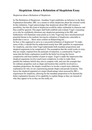 Skepticism About a Refutation of Skepticism Essay
Skepticism about a Refutation of Skepticism
In The Refutation of Skepticism , Jonathan Vogel establishes an Inference to the Best
Explanation (hereafter, IBE ) as a means to refute skepticism about the external world.
In this refutation, Vogel acknowledges that skepticism about IBE still remains a
possibility, but that this kind of skepticism would be rather outlandish in character and
thus could be ignored. This paper shall both establish and evaluate Vogel s reasoning
as to why he confidently dismisses any skepticism pertaining to his IBE, and
furthermore will illuminate some points as to why Vogel may have mischaracterized
potential threats to his method, leaving his refutation of skepticism vulnerable to
doubt that is not as ... Show more content on Helpwriting.net ...
So how is this supposed to serve as a successful refutation of skepticism? To make
sense of this, it should first be understood exactly how IBE qualifies its requirement
for simplicity, and also what Vogel understands both mundane propositions and
skeptical arguments to be comprised of. The assumption that the world works in ways
that are simple, implied from the principle of induction, is construed by Vogel to
mean that the better explanation would be the belief involving the fewest
complexities and least number of parts to argue. Vogel is under the impression that
skeptical arguments involve much more complexity in order to make them
parallel the ordinary beliefs they aim to compete with, and cites the example that
for ordinary properties such as shape and location that could be involved in a
mundane proposition, the skeptic would have to invoke a much more elaborate
explanation for why we are experiencing pseudo shapes and pseudo locations. This
leaves the skeptical argument at a major disadvantage when assessed by IBE s
requirement for simplicity, allowing for the mundane proposition to be deemed the
better explanation because of its capability to explain things as they are instead of
why they appear to be as they are but really are
 