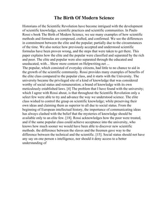 The Birth Of Modern Science
Historians of the Scientific Revolution have become intrigued with the development
of scientific knowledge, scientific practices and scientific communities. In Paulo
Rossi s book The Birth of Modern Science, we see many examples of how scientific
methods and formulas are composed, crafted, and confirmed. We see the differences
in commitment between the elite and the popular; partially due to the circumstances
of the time. We also notice how previously accepted and understood scientific
formulas have been proven wrong, and the steps that were taken to get there. This
paper explains how the elite and the popular were classified and separated by the rich
and poor. The elite and popular were also separated through the educated and
uneducated, with... Show more content on Helpwriting.net ...
The popular, which consisted of everyday citizens, had little to no chance to aid in
the growth of the scientific community. Rossi provides many examples of benefits of
the elite class compared to the popular class, and it starts with the University. The
university became the privileged site of a kind of knowledge that was considered
worthy of social status and remuneration; a brand of knowledge with its own
meticulously established laws. [4] The problem that I have found with the university;
which I agree with Rossi about, is that throughout the Scientific Revolution only a
select few were able to try and advance the way we understood science. The elite
class wished to control the grasp on scientific knowledge; while preserving their
own ideas and claiming them as superior to all due to social status. From the
beginning of European intellectual history, the importance of communicating ideas
has always clashed with the belief that the mysteries of knowledge should be
available only to an elite few. [18]. Rossi acknowledges how the poor were treated,
and if the same popular class could achieve acceptance into the university, who
knows how much sooner we would have been able to discover new scientific
methods. the difference between the slaves and the freemen gave way to the
difference between the technical and the scientific. [15]. Social status should not have
any say on one person s intelligence, nor should it deny access to a better
understanding of
 