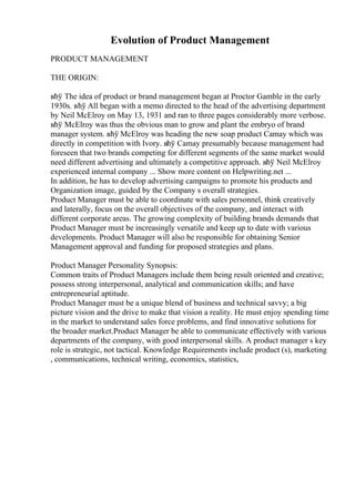 Evolution of Product Management
PRODUCT MANAGEMENT
THE ORIGIN:
вћў The idea of product or brand management began at Proctor Gamble in the early
1930s. вћў All began with a memo directed to the head of the advertising department
by Neil McElroy on May 13, 1931 and ran to three pages considerably more verbose.
вћў McElroy was thus the obvious man to grow and plant the embryo of brand
manager system. вћў McElroy was heading the new soap product Camay which was
directly in competition with Ivory. вћў Camay presumably because management had
foreseen that two brands competing for different segments of the same market would
need different advertising and ultimately a competitive approach. вћў Neil McElroy
experienced internal company ... Show more content on Helpwriting.net ...
In addition, he has to develop advertising campaigns to promote his products and
Organization image, guided by the Company s overall strategies.
Product Manager must be able to coordinate with sales personnel, think creatively
and laterally, focus on the overall objectives of the company, and interact with
different corporate areas. The growing complexity of building brands demands that
Product Manager must be increasingly versatile and keep up to date with various
developments. Product Manager will also be responsible for obtaining Senior
Management approval and funding for proposed strategies and plans.
Product Manager Personality Synopsis:
Common traits of Product Managers include them being result oriented and creative;
possess strong interpersonal, analytical and communication skills; and have
entrepreneurial aptitude.
Product Manager must be a unique blend of business and technical savvy; a big
picture vision and the drive to make that vision a reality. He must enjoy spending time
in the market to understand sales force problems, and find innovative solutions for
the broader market.Product Manager be able to communicate effectively with various
departments of the company, with good interpersonal skills. A product manager s key
role is strategic, not tactical. Knowledge Requirements include product (s), marketing
, communications, technical writing, economics, statistics,
 