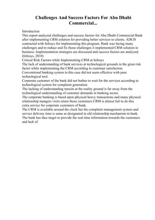 Challenges And Success Factors For Abu Dhabi
Commercial...
Introduction
This report analyzed challenges and success factors for Abu Dhabi Commercial Bank
after implementing CRM solution for providing better services to clients. ADCB
contracted with Infosys for implementing this program. Bank was facing many
challenges and to reduce and fix those challenges it implemented CRM solution in
business. Implementation strategies are discussed and success factors are analyzed.
(Infosys, 2010)
Critical Risk Factors while Implementing CRM at Infosys
The lack of understanding of bank services at technological grounds in the great risk
factor while implementing the CRM according to customer satisfaction.
Conventional banking system in this case did not seem effective with pure
technological tool.
Corporate customer of the bank did not bother to wait for the services according to
technological system for complaint generation
The lacking of understanding maxim at the reality ground is far away from the
technological understanding of customer demands in banking sector.
The corporate banking is based upon physical heavy transactions and many physical
relationship mangers visits retain those customers CRM is almost fail to do this
extra service for corporate customers of bank.
The CRM is available around the clock but the complaint management system and
service delivery time is same as designated in old relationship mechanism in bank.
The bank has thee target to provide the real time information towards the customers
and lack of
 