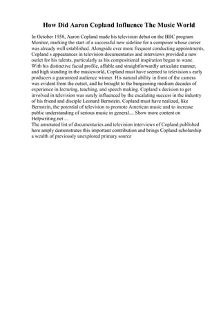 How Did Aaron Copland Influence The Music World
In October 1958, Aaron Copland made his television debut on the BBC program
Monitor, marking the start of a successful new sideline for a composer whose career
was already well established. Alongside ever more frequent conducting appointments,
Copland s appearances in television documentaries and interviews provided a new
outlet for his talents, particularly as his compositional inspiration began to wane.
With his distinctive facial profile, affable and straightforwardly articulate manner,
and high standing in the musicworld, Copland must have seemed to television s early
producers a guaranteed audience winner. His natural ability in front of the camera
was evident from the outset, and he brought to the burgeoning medium decades of
experience in lecturing, teaching, and speech making. Copland s decision to get
involved in television was surely influenced by the escalating success in the industry
of his friend and disciple Leonard Bernstein. Copland must have realized, like
Bernstein, the potential of television to promote American music and to increase
public understanding of serious music in general.... Show more content on
Helpwriting.net ...
The annotated list of documentaries and television interviews of Copland published
here amply demonstrates this important contribution and brings Copland scholarship
a wealth of previously unexplored primary source
 
