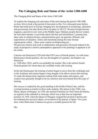 The Cahnging Role and Status of the Artist 1300-1600
The Changing Role and Status of the Artist 1300 1600
To explore the changing role and status of the artist during the period 1300 1600
we have first to look at the period of time prior to this. For a thousand years before,
Rome had ruled most of Europe, bringing new developments in technology, education
and government, but after Rome fell to invaders in 542 CE, Western Europe became
stagnant, a period we now term as the Middle Ages. Ordinary people did not venture
far from their hamlets. Local lords ruled with fear and intimidation. Learning took
place only in religious houses, and generations grew up ignorant, illiterate, and
superstitious of outsiders. Artists and merchants during this time formed
organisations called ... Show more content on Helpwriting.net ...
His previous interest and work in mathematics and geometry obviously helped in his
study of perspective and his contemplative approach to his paintings is apparent in all
his works.
Caterina van Hemessen (1528 until after1587) was a Flemish painter. As with many
Renaissance female painters, she was the daughter of a painter, Jan Sanders van
Hemesson
(c. 1500 after 1563), and he was probably her teacher. She is the earliest female
Flemish painter for whom there are verifiable works still existing.
In the late Renaissance the training of artists began to move from the workshops and
to the Academy and women began a long struggle to be able to access this training.
To study the human form required working from male nudes and corpses, and
women were generally thought to be too sensitive and were barred from this type of
training.
Her success is marked by her good standing in the Guild of Saint Luke, and her
eventual position as teacher to three male students. Her patron in the 1540 s was
Maria, Queen of Hungary. In 1554, she married Christian (or ChrГ©tien) de Morien,
an organist at the cathedral in Antwerp, which was at that time an important
position. In 1556, when the Queen of Hungary resigned her position Caterina and
her husband also moved to Spain, on invitation of her patron, to Spain. Two years
later, when Maria died, Caterina was given a sizeable pension for life.
She
 