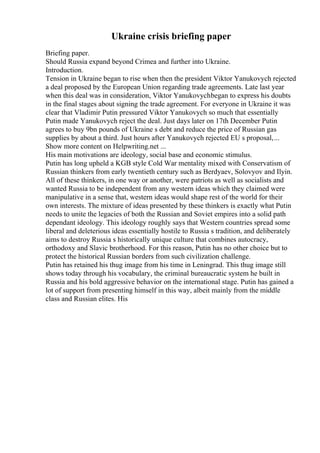 Ukraine crisis briefing paper
Briefing paper.
Should Russia expand beyond Crimea and further into Ukraine.
Introduction.
Tension in Ukraine began to rise when then the president Viktor Yanukovych rejected
a deal proposed by the European Union regarding trade agreements. Late last year
when this deal was in consideration, Viktor Yanukovychbegan to express his doubts
in the final stages about signing the trade agreement. For everyone in Ukraine it was
clear that Vladimir Putin pressured Viktor Yanukovych so much that essentially
Putin made Yanukovych reject the deal. Just days later on 17th December Putin
agrees to buy 9bn pounds of Ukraine s debt and reduce the price of Russian gas
supplies by about a third. Just hours after Yanukovych rejected EU s proposal,...
Show more content on Helpwriting.net ...
His main motivations are ideology, social base and economic stimulus.
Putin has long upheld a KGB style Cold War mentality mixed with Conservatism of
Russian thinkers from early twentieth century such as Berdyaev, Solovyov and Ilyin.
All of these thinkers, in one way or another, were patriots as well as socialists and
wanted Russia to be independent from any western ideas which they claimed were
manipulative in a sense that, western ideas would shape rest of the world for their
own interests. The mixture of ideas presented by these thinkers is exactly what Putin
needs to unite the legacies of both the Russian and Soviet empires into a solid path
dependant ideology. This ideology roughly says that Western countries spread some
liberal and deleterious ideas essentially hostile to Russia s tradition, and deliberately
aims to destroy Russia s historically unique culture that combines autocracy,
orthodoxy and Slavic brotherhood. For this reason, Putin has no other choice but to
protect the historical Russian borders from such civilization challenge.
Putin has retained his thug image from his time in Leningrad. This thug image still
shows today through his vocabulary, the criminal bureaucratic system he built in
Russia and his bold aggressive behavior on the international stage. Putin has gained a
lot of support from presenting himself in this way, albeit mainly from the middle
class and Russian elites. His
 