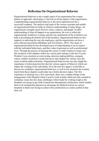 Reflection On Organizational Behavior
Organizational behavior is not a single aspect of an organization but a major
feature or approach, which plays a vital role in all the aspects of the organization.
Comprehending organizational behavior is the most important tool for a
successful company. The analysis and study of the various concepts and models
of organizational behavior helps in effective understanding of many things. An
organizations strength comes from its values, cultures, and people. It offers
understanding of what all happen in an organization, the way in which the
organizational workforce is acting, and the way satisfaction of the workforce can
help in developing the bottom line of the business. Organizational behavior also
supports in analysing the way the employees, and the organization can have a
more efficient association (McShane and Von Glinow, 2015). The study of
organizational behavior has developed sense of understanding in me in respect
with the individual behaviours, and their value in personal as well as professional
lives. Through the process of learning this course I could visualize so many real
life scenarios of the chapters within my various jobs settings in the last 14 years.
Weather it was emotions at work setting, decision making abilities, company
values, conflict resolution I could look up to each chapter for various ways the
issues could be addressed better. Organizational behavior has not only taught the
importance of interconnection but also the various aspects of behavior which can
impact the working of the individuals. Over the next few pages I would like to
discuss my workplace organizational behavior, as well as the situations the wisdom
learnt from these chapters could make me a better decision maker. The first
experience or learning was, a few years back, there was a sudden change in the
management of the Hospital where I used to work in India which not only resulted in
workplace issues but also many challenges which made the working tough as the
Hospital was trying to get Joint Commission International certification, which enables
them to be strategically placed at an advantage for Medical tourism as various
hospitals in India were trying to achieve this certification as a status symbol at that
time, not
 
