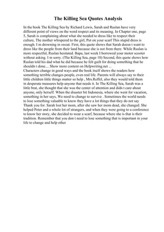 The Killing Sea Quotes Analysis
In the book The Killing Sea by Richard Lewis, Sarah and Ruslan have very
different point of views on the word respect and its meaning. In Chapter one, page
5, Sarah is complaining about what she needed to dress like to respect their
culture, The mother whispered to the girl, Put on your scarf This stupid dress is
enough. I m drowning in sweat. First, this quote shows that Sarah doesn t want to
dress like the people from their land because she is not from there. While Ruslan is
more respectful, Ruslan hesitated. Bapa, last week I borrowed your motor scooter
without asking. I m sorry. (The Killing Sea, page 10) Second, this quote shows how
Ruslan told his dad what he did because he felt guilt for doing something that he
shouldn t done.... Show more content on Helpwriting.net ...
Characters change in good ways and the book itself shows the readers how
something terrible changes people, even real life. Parents will always say to their
little children little things matter so help , Mrs.Reffel, also they would told them
in desperate measures help anyone that needs it. In The Killing Sea, Sarah was a
little brat, she thought that she was the center of attention and didn t care about
anyone, only herself. When the disaster hit Indonesia, where she went for vacation,
something in her says, We need to change to survive . Sometimes the world needs
to lose something valuable to know they have a lot things that they do not say
Thank you for. Sarah lost her mom, after she saw her mom dead, she changed. She
helped Peter and a whole lot of strangers, and when they were going to a conference
to know her story, she decided to wear a scarf, because where she is that is their
tradition. Remember that you don t need to lose something that is important in your
life to change and help other
 