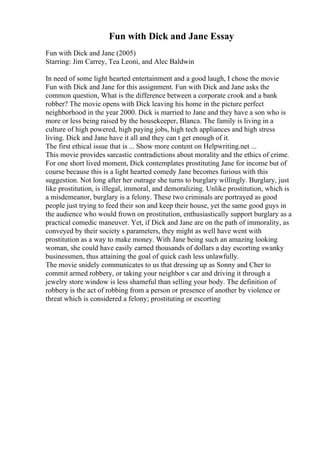 Fun with Dick and Jane Essay
Fun with Dick and Jane (2005)
Starring: Jim Carrey, Tea Leoni, and Alec Baldwin
In need of some light hearted entertainment and a good laugh, I chose the movie
Fun with Dick and Jane for this assignment. Fun with Dick and Jane asks the
common question, What is the difference between a corporate crook and a bank
robber? The movie opens with Dick leaving his home in the picture perfect
neighborhood in the year 2000. Dick is married to Jane and they have a son who is
more or less being raised by the housekeeper, Blanca. The family is living in a
culture of high powered, high paying jobs, high tech appliances and high stress
living. Dick and Jane have it all and they can t get enough of it.
The first ethical issue that is ... Show more content on Helpwriting.net ...
This movie provides sarcastic contradictions about morality and the ethics of crime.
For one short lived moment, Dick contemplates prostituting Jane for income but of
course because this is a light hearted comedy Jane becomes furious with this
suggestion. Not long after her outrage she turns to burglary willingly. Burglary, just
like prostitution, is illegal, immoral, and demoralizing. Unlike prostitution, which is
a misdemeanor, burglary is a felony. These two criminals are portrayed as good
people just trying to feed their son and keep their house, yet the same good guys in
the audience who would frown on prostitution, enthusiastically support burglary as a
practical comedic maneuver. Yet, if Dick and Jane are on the path of immorality, as
conveyed by their society s parameters, they might as well have went with
prostitution as a way to make money. With Jane being such an amazing looking
woman, she could have easily earned thousands of dollars a day escorting swanky
businessmen, thus attaining the goal of quick cash less unlawfully.
The movie snidely communicates to us that dressing up as Sonny and Cher to
commit armed robbery, or taking your neighbor s car and driving it through a
jewelry store window is less shameful than selling your body. The definition of
robbery is the act of robbing from a person or presence of another by violence or
threat which is considered a felony; prostituting or escorting
 