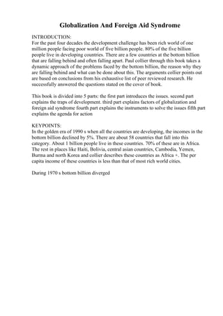 Globalization And Foreign Aid Syndrome
INTRODUCTION:
For the past four decades the development challenge has been rich world of one
million people facing poor world of five billion people. 80% of the five billion
people live in developing countries. There are a few countries at the bottom billion
that are falling behind and often falling apart. Paul collier through this book takes a
dynamic approach of the problems faced by the bottom billion, the reason why they
are falling behind and what can be done about this. The arguments collier points out
are based on conclusions from his exhaustive list of peer reviewed research. He
successfully answered the questions stated on the cover of book.
This book is divided into 5 parts: the first part introduces the issues. second part
explains the traps of development. third part explains factors of globalization and
foreign aid syndrome fourth part explains the instruments to solve the issues fifth part
explains the agenda for action
KEYPOINTS:
In the golden era of 1990 s when all the countries are developing, the incomes in the
bottom billion declined by 5%. There are about 58 countries that fall into this
category. About 1 billion people live in these countries. 70% of these are in Africa.
The rest in places like Haiti, Bolivia, central asian countries, Cambodia, Yemen,
Burma and north Korea and collier describes these countries as Africa +. The per
capita income of these countries is less than that of most rich world cities.
During 1970 s bottom billion diverged
 
