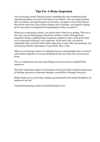 Tips For A Home Inspection
Are you buying a home? Buying a home is probably the most complicated (and
important) purchase most of us will make in our lifetime. Like any major purchase
there are features and specifications for all homes. On paper it may be the features
that sell the home but if any of those features are in disrepair, you might be signing
up for more than you bargained for and getting less than you paid for.
When you re purchasing a home, you need to know what you re getting. There are a
few ways you can help protect yourself one of them is with a thorough home
inspection. Hiring a qualified home inspection company to take a look at the home
you re interested in buying is very important. At the same time, you need to
understand what s involved with a home inspection so years after your purchase, you
can keep up with the maintenance of your home. Here s why...
When you are buying a home it is important that you understanding what s involved
with a home inspection. It can pay dividends for the rest of the time you own your
house.
First, it s important to note that some things are not covered in a standard home
inspection:
Pests Pest inspections require a licensed pest control specialist to perform inspections
of building structures to determine damage or possibility of damage from pests.
Radon Radon gas is an invisible, odorless gas produced by the normal breakdown of
uranium in the soil.
Lead paint Inspecting a home for lead based paint is not
 