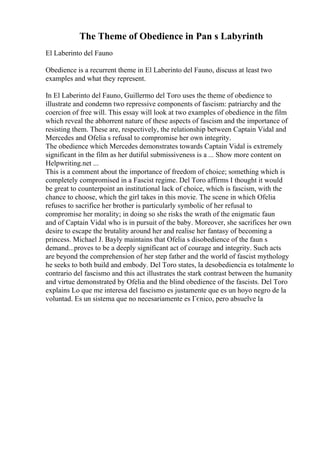 The Theme of Obedience in Pan s Labyrinth
El Laberinto del Fauno
Obedience is a recurrent theme in El Laberinto del Fauno, discuss at least two
examples and what they represent.
In El Laberinto del Fauno, Guillermo del Toro uses the theme of obedience to
illustrate and condemn two repressive components of fascism: patriarchy and the
coercion of free will. This essay will look at two examples of obedience in the film
which reveal the abhorrent nature of these aspects of fascism and the importance of
resisting them. These are, respectively, the relationship between Captain Vidal and
Mercedes and Ofelia s refusal to compromise her own integrity.
The obedience which Mercedes demonstrates towards Captain Vidal is extremely
significant in the film as her dutiful submissiveness is a ... Show more content on
Helpwriting.net ...
This is a comment about the importance of freedom of choice; something which is
completely compromised in a Fascist regime. Del Toro affirms I thought it would
be great to counterpoint an institutional lack of choice, which is fascism, with the
chance to choose, which the girl takes in this movie. The scene in which Ofelia
refuses to sacrifice her brother is particularly symbolic of her refusal to
compromise her morality; in doing so she risks the wrath of the enigmatic faun
and of Captain Vidal who is in pursuit of the baby. Moreover, she sacrifices her own
desire to escape the brutality around her and realise her fantasy of becoming a
princess. Michael J. Bayly maintains that Ofelia s disobedience of the faun s
demand...proves to be a deeply significant act of courage and integrity. Such acts
are beyond the comprehension of her step father and the world of fascist mythology
he seeks to both build and embody. Del Toro states, la desobediencia es totalmente lo
contrario del fascismo and this act illustrates the stark contrast between the humanity
and virtue demonstrated by Ofelia and the blind obedience of the fascists. Del Toro
explains Lo que me interesa del fascismo es justamente que es un hoyo negro de la
voluntad. Es un sistema que no necesariamente es Гєnico, pero absuelve la
 