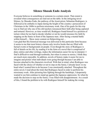 Silence Shusak Endo Analysis
Everyone believes in something or someone to a certain extent. That extent is
revealed when consequences are laid out on the table. In the intriguing novel
Silence, by Shusaku Endo, the pathway of the Jesuit priest, Sebastian Rodriguez, is
followed as he embarks to Japan during the height of the country s persecution of
Christians in the 1600s to perform missionary work. One of his goals for this trip
was to find out why one of his old teachers renounced their faith after being captured
and tortured. However, as time would tell, Rodrigues found himself in a position of
torture where he too had to decide whether or not he would renounce his faith by
stepping on the fumie in front of the Japanese men. After facing a mental battle
within himself,... Show more content on Helpwriting.net ...
I am glad that this historical message was delivered in this particular form because
it seems to me that most history classes only involve books that are filled with
factual events or backgrounds on people. Even though the story of Rodrigues is
full of details on his life, by reading it in the form of a novel that is comprised of
diary entries and other writings, makes the information easier for me to interpret. I
find it difficult to read through textbooks, but when it comes to stories, I think they
are much more enjoyable. In addition, novels of history make it easier for me to
imagine and picture what individuals were going through because I am able to
become attached to the characters involved. With that in mind, when Rodrigues was
faced with the choice of whether or not to step on the fumie, I already knew in my
head what I wanted him to do because I was emotionally attached. Throughout the
entire novel, I read about the trials that Rodrigues faced in order to perform his
missionary work. After picturing him fighting through the hardships, I desperately
wanted to see him continue to stand up against the Japanese oppression. So when he
made the decision to step on the fumie, I was filled with disappointment. As a result
of this, I found the problem to be with Rodrigues himself for making the wrong
 
