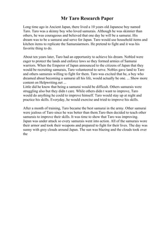 Mr Taro Research Paper
Long time ago in Ancient Japan, there lived a 10 years old Japanese boy named
Taro. Taro was a skinny boy who loved samurais. Although he was skinnier than
others, he was courageous and believed that one day he will be a samurai. His
dream was to be a samurai and serve for Japan. Taro would use household items and
kitchen items to replicate the Samuraiarmors. He pretend to fight and it was his
favorite thing to do.
About ten years later, Taro had an opportunity to achieve his dream. Nobled were
eager to protect the lands and enforce laws so they formed armies of Samurai
warriors. When the Emperor of Japan announced to the citizens of Japan that they
would be recruiting samurais, Taro volunteered to serve. Nobles gave land to Taro
and others samurais willing to fight for them. Taro was excited that he, a boy who
dreamed about becoming a samurai all his life, would actually be one. ... Show more
content on Helpwriting.net ...
Little did he know that being a samurai would be difficult. Others samurais were
struggling also but they didn t care. While others didn t want to improve, Taro
would do anything he could to improve himself. Taro would stay up at night and
practice his skills. Everyday, he would exercise and tried to improve his skills.
After a month of training, Taro became the best samurai in the army. Other samurai
were jealous of Taro since he was better than them.Taro then decided to teach other
samurais to improve their skills. It was time to show that Taro was improving.
Japan was under attack so every samurais went into action. All of the samurais wore
their armor and took their weapons and prepared to fight for their lives. The day was
sunny with grey clouds around Japan. The sun was blazing and the clouds took over
the
 