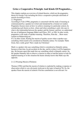 Grice s Cooperative Principle And Kinds Of Pragmatics...
This chapter explains an overview of related theories, which are the pragmatics
theory by George Yule including the Grice s cooperative principle and kinds of
maxim according to Grice.
2.1 Pragmatics
According to Yule (1996), pragmatics is concerned with the study of meaning as
communicated by a speaker (or writer) and interpreted by a listener (or reader).
Pragmatics focuses more on how we achieve meaning in a particular context, by
considering such factors as how, where and when something is said, who says it,
what is the relationship between the speaker and the listener, and how we understand
the use of ambiguous language (Baker and Ellece, 2011, p.100). In other words,
pragmatics is the study of speaker meaning. Therefore, from the ... Show more
content on Helpwriting.net ...
67). In other words, flouting the maxim of quality occurs when a speaker says
something which needs to be considered as blatantly untrue. For example: Mark:
Great, that s really great! That s made my Christmas!
Mark is a speaker who says something which is considered as blatantly untrue,
because at that time, he got accident on the day, and he wishes it will be happiness
day. He became upset that made him say something which is blatantly untrue. So,
the speaker blatantly fails to observe a maxim in order to lead the hearer to look for
implied meaning or in this situation the hearer already knows that Mark says the
opposite.
2.1.2.3Flouting Maxim of Relation
Thomas (1996) said that the maxim of relation is exploited by making a response or
observation which is very obviously irrelevant to the topic in hand (p.70). So, the
speaker flouts the maxim of relation if his/her contribution is not relevant. For
 